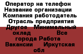 Оператор на телефон › Название организации ­ Компания-работодатель › Отрасль предприятия ­ Другое › Минимальный оклад ­ 16 000 - Все города Работа » Вакансии   . Иркутская обл.